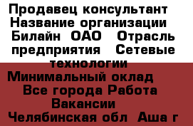 Продавец-консультант › Название организации ­ Билайн, ОАО › Отрасль предприятия ­ Сетевые технологии › Минимальный оклад ­ 1 - Все города Работа » Вакансии   . Челябинская обл.,Аша г.